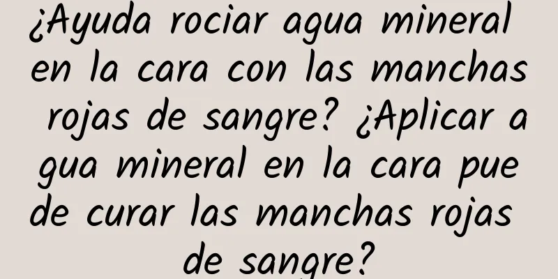 ¿Ayuda rociar agua mineral en la cara con las manchas rojas de sangre? ¿Aplicar agua mineral en la cara puede curar las manchas rojas de sangre?