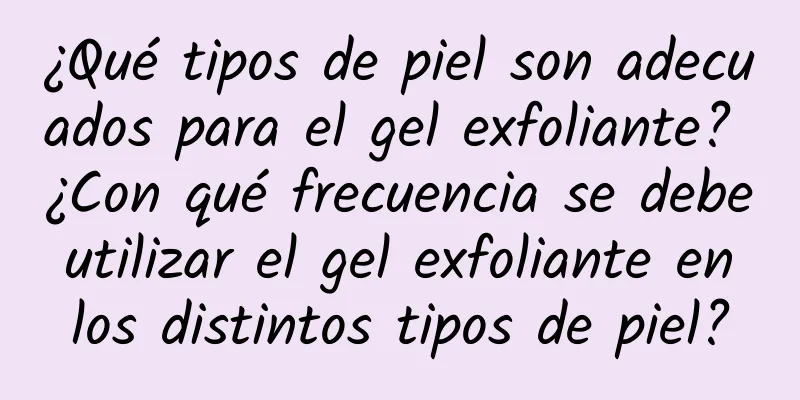 ¿Qué tipos de piel son adecuados para el gel exfoliante? ¿Con qué frecuencia se debe utilizar el gel exfoliante en los distintos tipos de piel?