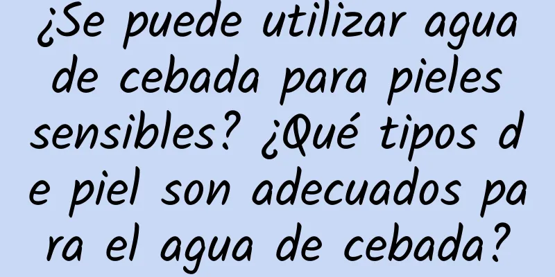 ¿Se puede utilizar agua de cebada para pieles sensibles? ¿Qué tipos de piel son adecuados para el agua de cebada?