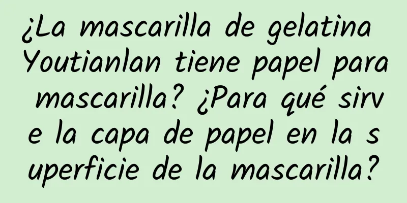 ¿La mascarilla de gelatina Youtianlan tiene papel para mascarilla? ¿Para qué sirve la capa de papel en la superficie de la mascarilla?