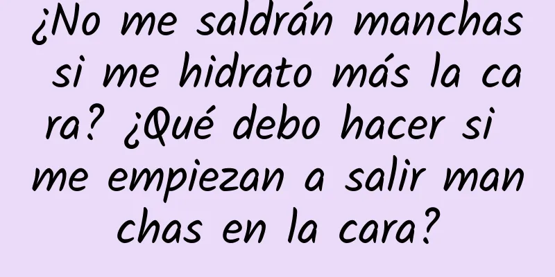 ¿No me saldrán manchas si me hidrato más la cara? ¿Qué debo hacer si me empiezan a salir manchas en la cara?