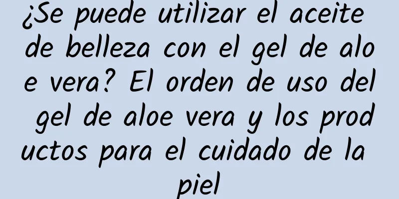 ¿Se puede utilizar el aceite de belleza con el gel de aloe vera? El orden de uso del gel de aloe vera y los productos para el cuidado de la piel