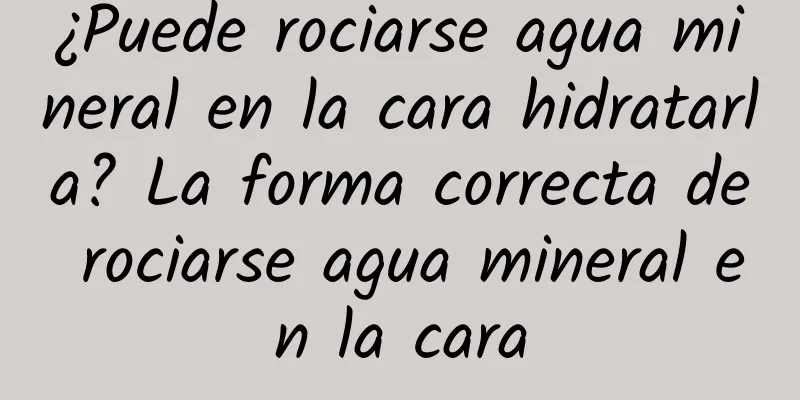 ¿Puede rociarse agua mineral en la cara hidratarla? La forma correcta de rociarse agua mineral en la cara