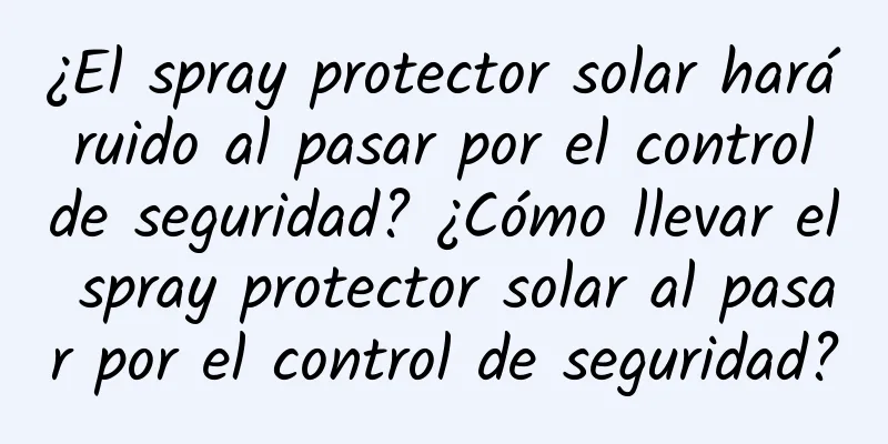 ¿El spray protector solar hará ruido al pasar por el control de seguridad? ¿Cómo llevar el spray protector solar al pasar por el control de seguridad?