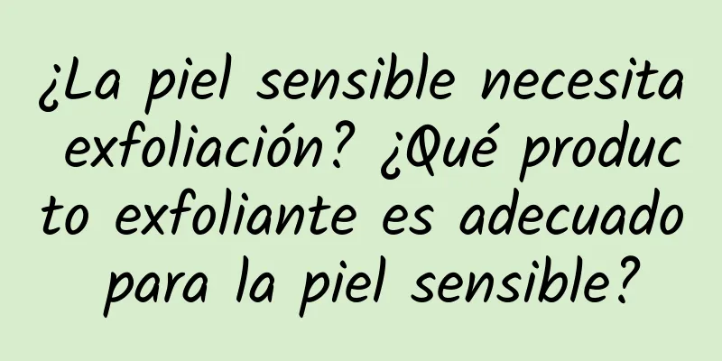 ¿La piel sensible necesita exfoliación? ¿Qué producto exfoliante es adecuado para la piel sensible?