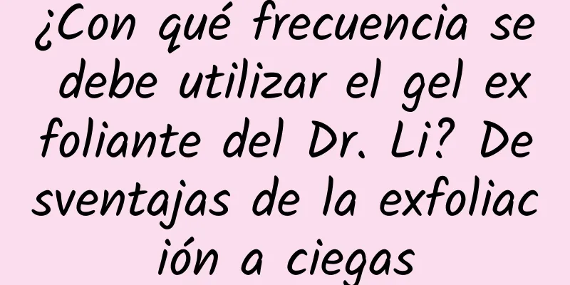 ¿Con qué frecuencia se debe utilizar el gel exfoliante del Dr. Li? Desventajas de la exfoliación a ciegas