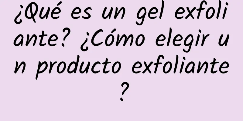 ¿Qué es un gel exfoliante? ¿Cómo elegir un producto exfoliante?