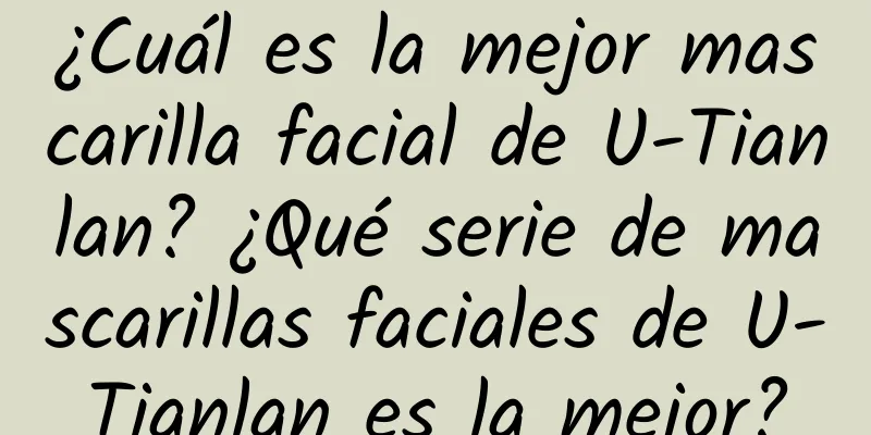 ¿Cuál es la mejor mascarilla facial de U-Tianlan? ¿Qué serie de mascarillas faciales de U-Tianlan es la mejor?