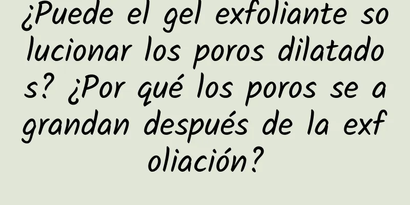 ¿Puede el gel exfoliante solucionar los poros dilatados? ¿Por qué los poros se agrandan después de la exfoliación?