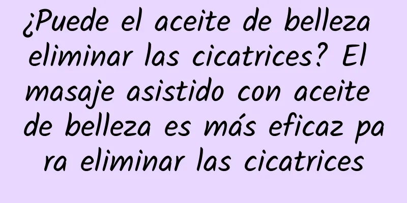 ¿Puede el aceite de belleza eliminar las cicatrices? El masaje asistido con aceite de belleza es más eficaz para eliminar las cicatrices