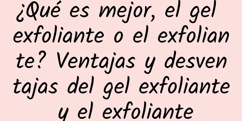 ¿Qué es mejor, el gel exfoliante o el exfoliante? Ventajas y desventajas del gel exfoliante y el exfoliante