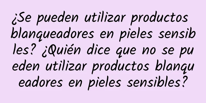 ¿Se pueden utilizar productos blanqueadores en pieles sensibles? ¿Quién dice que no se pueden utilizar productos blanqueadores en pieles sensibles?