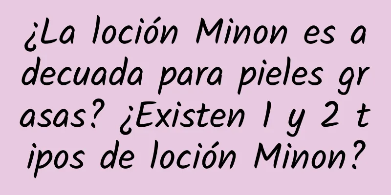 ¿La loción Minon es adecuada para pieles grasas? ¿Existen 1 y 2 tipos de loción Minon?