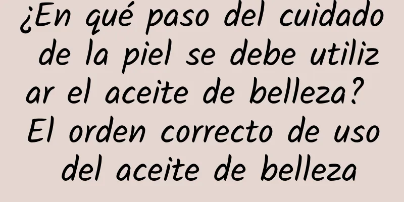 ¿En qué paso del cuidado de la piel se debe utilizar el aceite de belleza? El orden correcto de uso del aceite de belleza