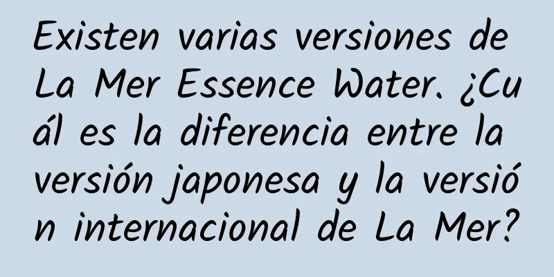 Existen varias versiones de La Mer Essence Water. ¿Cuál es la diferencia entre la versión japonesa y la versión internacional de La Mer?