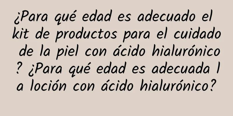 ¿Para qué edad es adecuado el kit de productos para el cuidado de la piel con ácido hialurónico? ¿Para qué edad es adecuada la loción con ácido hialurónico?