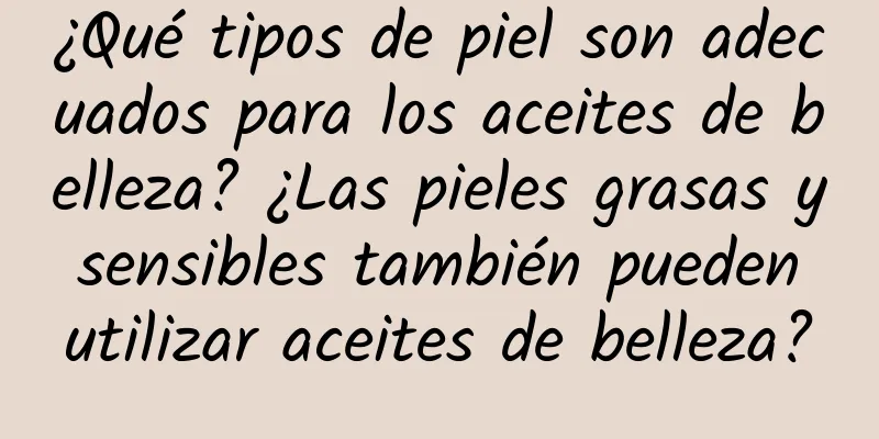 ¿Qué tipos de piel son adecuados para los aceites de belleza? ¿Las pieles grasas y sensibles también pueden utilizar aceites de belleza?