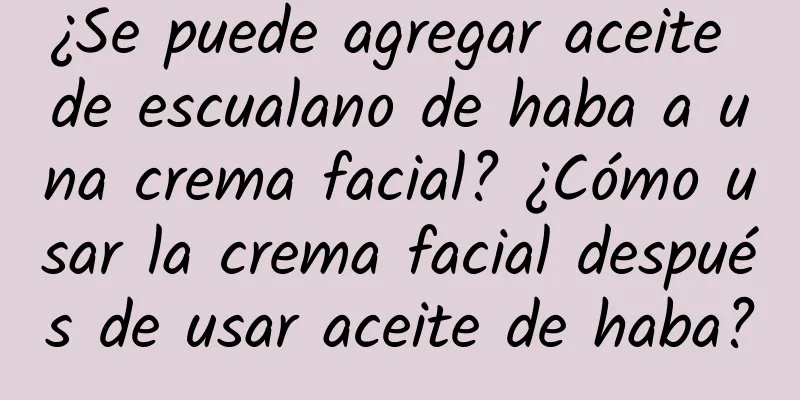 ¿Se puede agregar aceite de escualano de haba a una crema facial? ¿Cómo usar la crema facial después de usar aceite de haba?