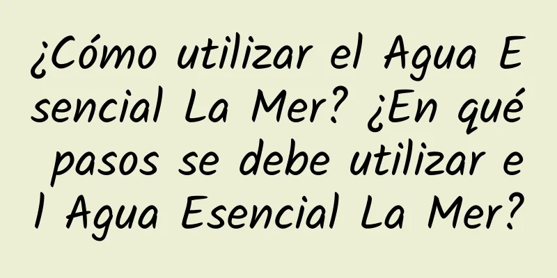 ¿Cómo utilizar el Agua Esencial La Mer? ¿En qué pasos se debe utilizar el Agua Esencial La Mer?