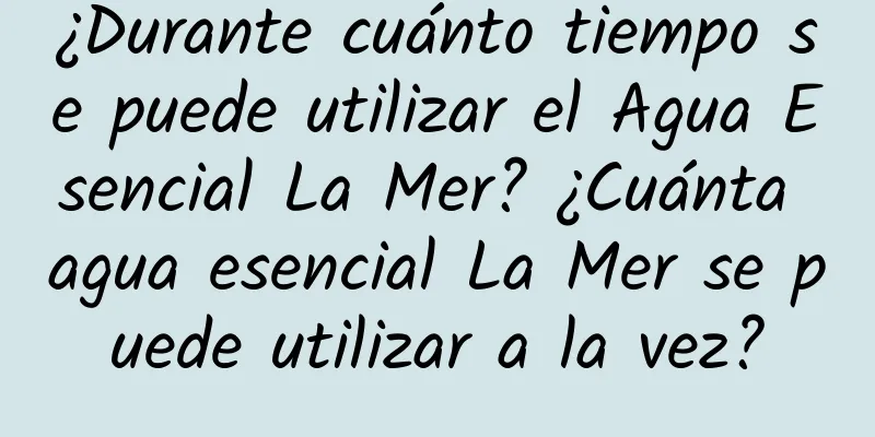 ¿Durante cuánto tiempo se puede utilizar el Agua Esencial La Mer? ¿Cuánta agua esencial La Mer se puede utilizar a la vez?