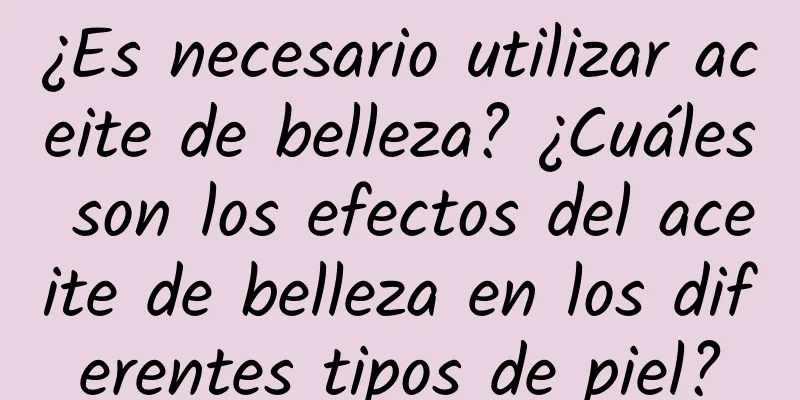 ¿Es necesario utilizar aceite de belleza? ¿Cuáles son los efectos del aceite de belleza en los diferentes tipos de piel?