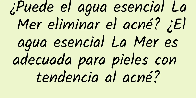 ¿Puede el agua esencial La Mer eliminar el acné? ¿El agua esencial La Mer es adecuada para pieles con tendencia al acné?