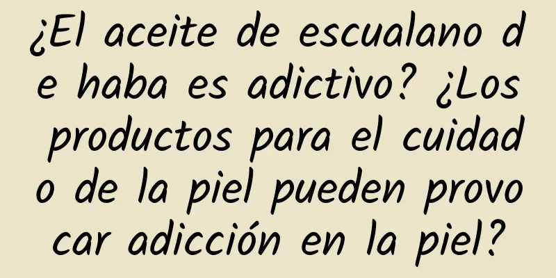 ¿El aceite de escualano de haba es adictivo? ¿Los productos para el cuidado de la piel pueden provocar adicción en la piel?