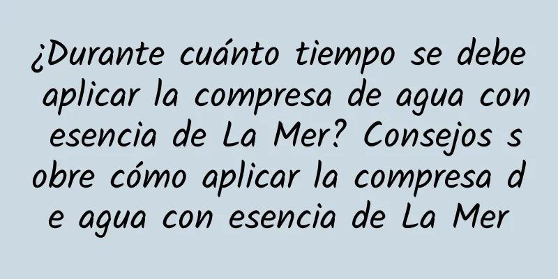 ¿Durante cuánto tiempo se debe aplicar la compresa de agua con esencia de La Mer? Consejos sobre cómo aplicar la compresa de agua con esencia de La Mer