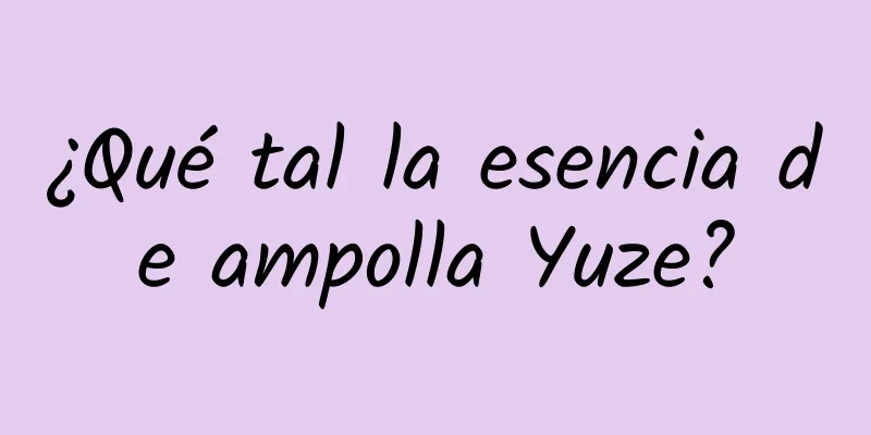 ¿Qué tal la esencia de ampolla Yuze?