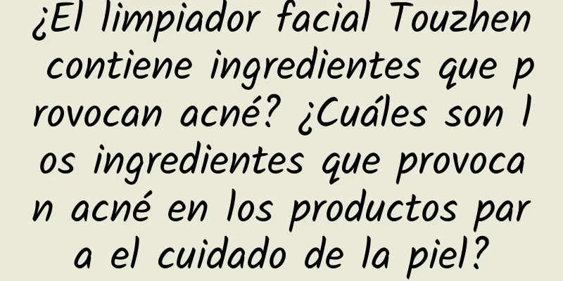 ¿El limpiador facial Touzhen contiene ingredientes que provocan acné? ¿Cuáles son los ingredientes que provocan acné en los productos para el cuidado de la piel?