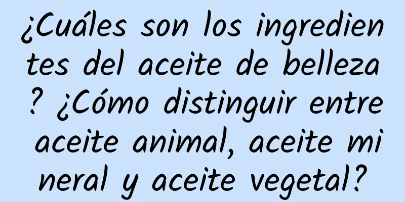 ¿Cuáles son los ingredientes del aceite de belleza? ¿Cómo distinguir entre aceite animal, aceite mineral y aceite vegetal?