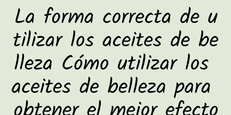 La forma correcta de utilizar los aceites de belleza Cómo utilizar los aceites de belleza para obtener el mejor efecto