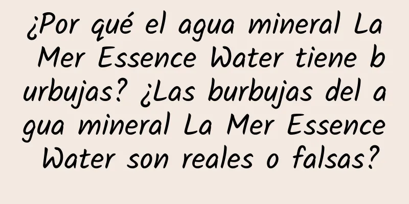 ¿Por qué el agua mineral La Mer Essence Water tiene burbujas? ¿Las burbujas del agua mineral La Mer Essence Water son reales o falsas?