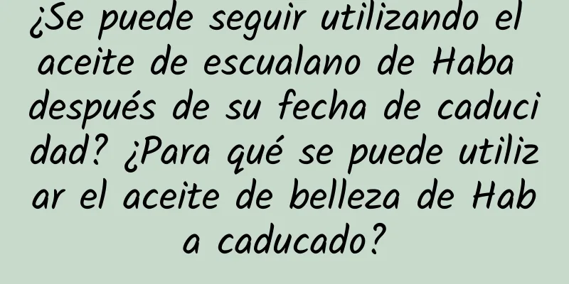 ¿Se puede seguir utilizando el aceite de escualano de Haba después de su fecha de caducidad? ¿Para qué se puede utilizar el aceite de belleza de Haba caducado?