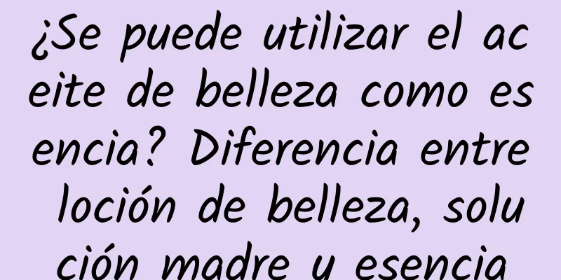 ¿Se puede utilizar el aceite de belleza como esencia? Diferencia entre loción de belleza, solución madre y esencia