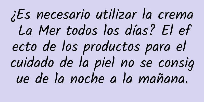 ¿Es necesario utilizar la crema La Mer todos los días? El efecto de los productos para el cuidado de la piel no se consigue de la noche a la mañana.