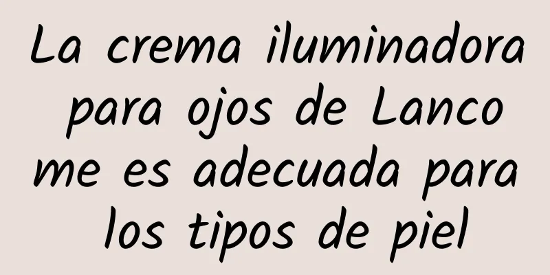 La crema iluminadora para ojos de Lancome es adecuada para los tipos de piel