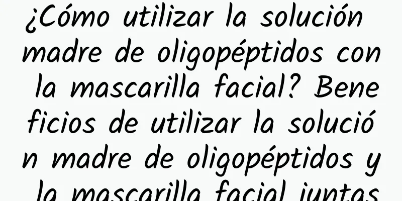 ¿Cómo utilizar la solución madre de oligopéptidos con la mascarilla facial? Beneficios de utilizar la solución madre de oligopéptidos y la mascarilla facial juntas