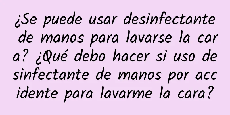 ¿Se puede usar desinfectante de manos para lavarse la cara? ¿Qué debo hacer si uso desinfectante de manos por accidente para lavarme la cara?