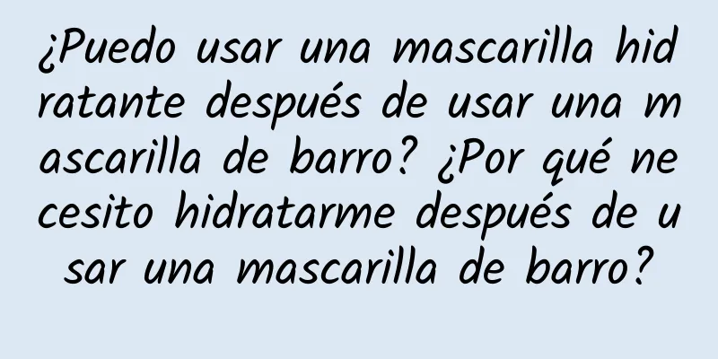 ¿Puedo usar una mascarilla hidratante después de usar una mascarilla de barro? ¿Por qué necesito hidratarme después de usar una mascarilla de barro?