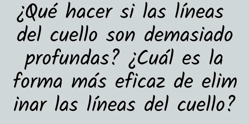 ¿Qué hacer si las líneas del cuello son demasiado profundas? ¿Cuál es la forma más eficaz de eliminar las líneas del cuello?