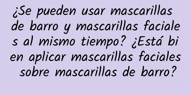 ¿Se pueden usar mascarillas de barro y mascarillas faciales al mismo tiempo? ¿Está bien aplicar mascarillas faciales sobre mascarillas de barro?