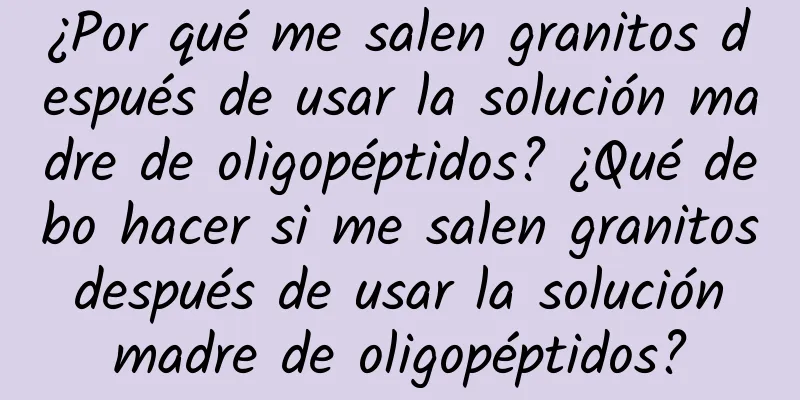 ¿Por qué me salen granitos después de usar la solución madre de oligopéptidos? ¿Qué debo hacer si me salen granitos después de usar la solución madre de oligopéptidos?