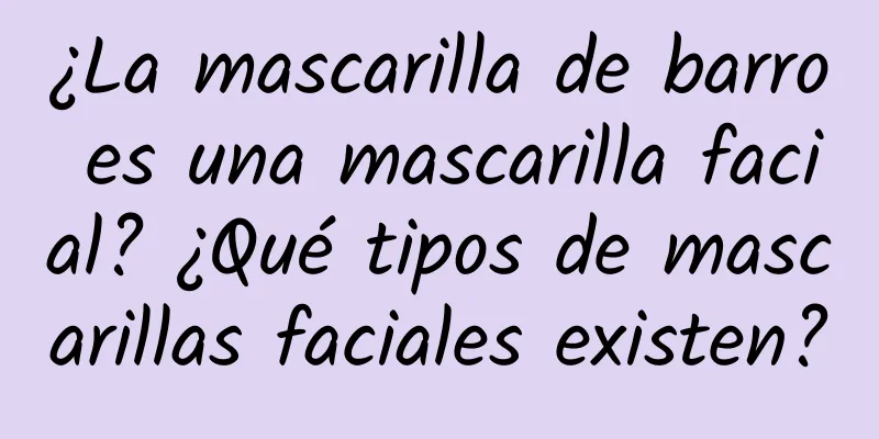 ¿La mascarilla de barro es una mascarilla facial? ¿Qué tipos de mascarillas faciales existen?