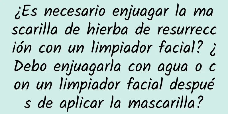 ¿Es necesario enjuagar la mascarilla de hierba de resurrección con un limpiador facial? ¿Debo enjuagarla con agua o con un limpiador facial después de aplicar la mascarilla?