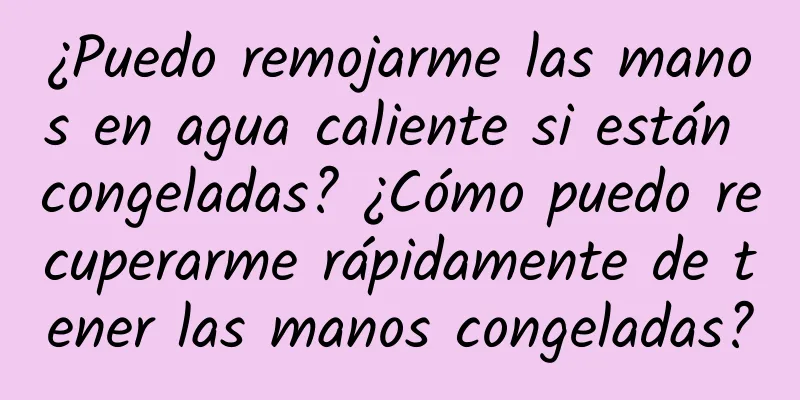 ¿Puedo remojarme las manos en agua caliente si están congeladas? ¿Cómo puedo recuperarme rápidamente de tener las manos congeladas?