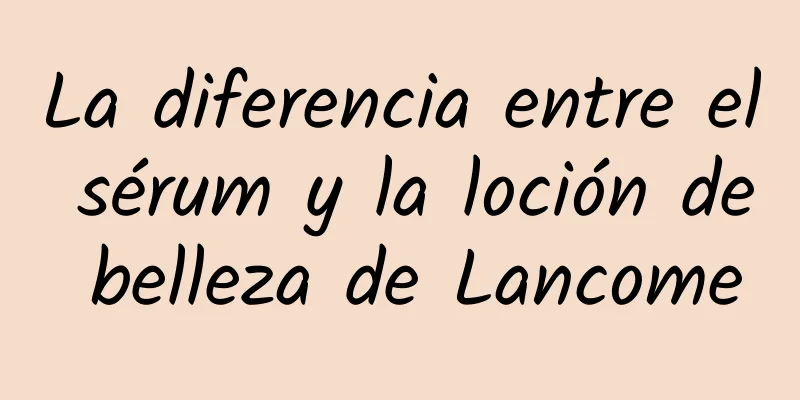 La diferencia entre el sérum y la loción de belleza de Lancome