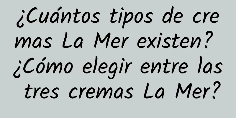 ¿Cuántos tipos de cremas La Mer existen? ¿Cómo elegir entre las tres cremas La Mer?