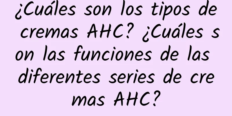 ¿Cuáles son los tipos de cremas AHC? ¿Cuáles son las funciones de las diferentes series de cremas AHC?