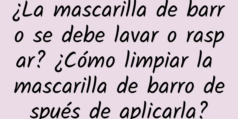 ¿La mascarilla de barro se debe lavar o raspar? ¿Cómo limpiar la mascarilla de barro después de aplicarla?